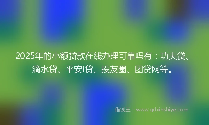 2025年的小额贷款在线办理可靠吗有:功夫贷、滴水贷、平安i贷、投友圈、团贷网等。