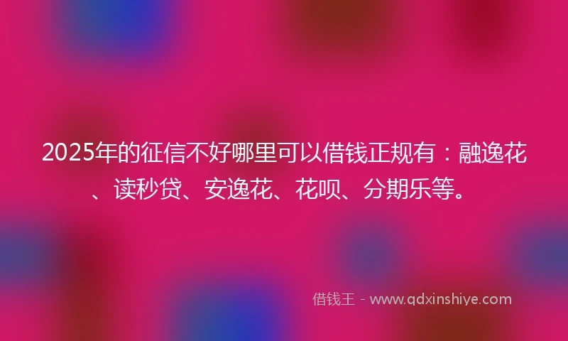 2025年的征信不好哪里可以借钱正规有：融逸花、读秒贷、安逸花、花呗、分期乐等。