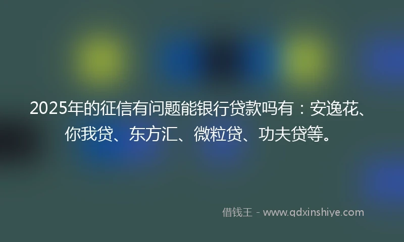 2025年的征信有问题能银行贷款吗有：安逸花、你我贷、东方汇、微粒贷、功夫贷等。