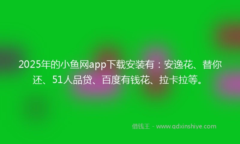 2025年的小鱼网app下载安装有：安逸花、替你还、51人品贷、百度有钱花、拉卡拉等。