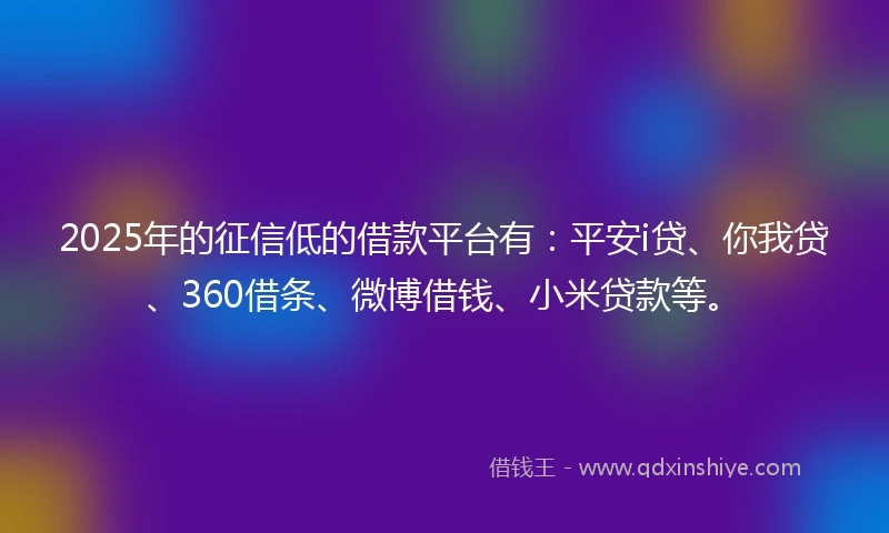 2025年的征信低的借款平台有：平安i贷、你我贷、360借条、微博借钱、小米贷款等。