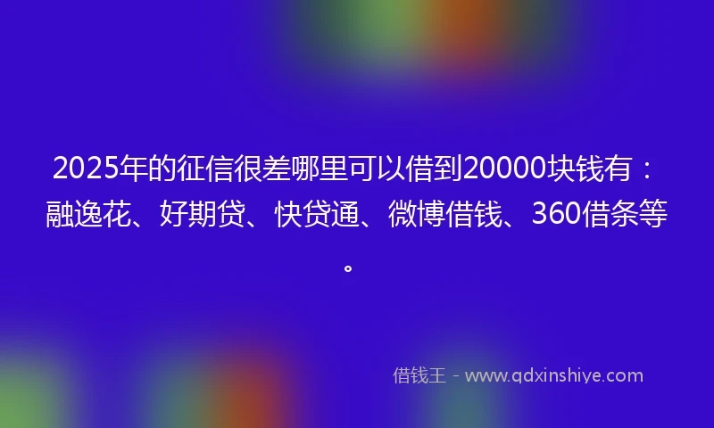 2025年的征信很差哪里可以借到20000块钱有：融逸花、好期贷、快贷通、微博借钱、360借条等。