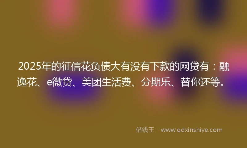 2025年的征信花负债大有没有下款的网贷有：融逸花、e微贷、美团生活费、分期乐、替你还等。
