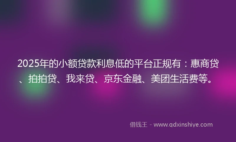 2025年的小额贷款利息低的平台正规有：惠商贷、拍拍贷、我来贷、京东金融、美团生活费等。