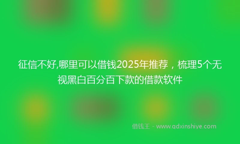 征信不好,哪里可以借钱2025年推荐，梳理5个无视黑白百分百下款的借款软件
