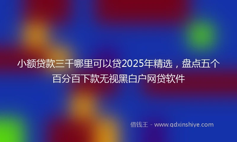 小额贷款三千哪里可以贷2025年精选，盘点五个百分百下款无视黑白户网贷软件