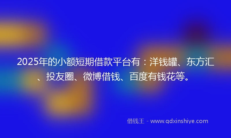 2025年的小额短期借款平台有：洋钱罐、东方汇、投友圈、微博借钱、百度有钱花等。