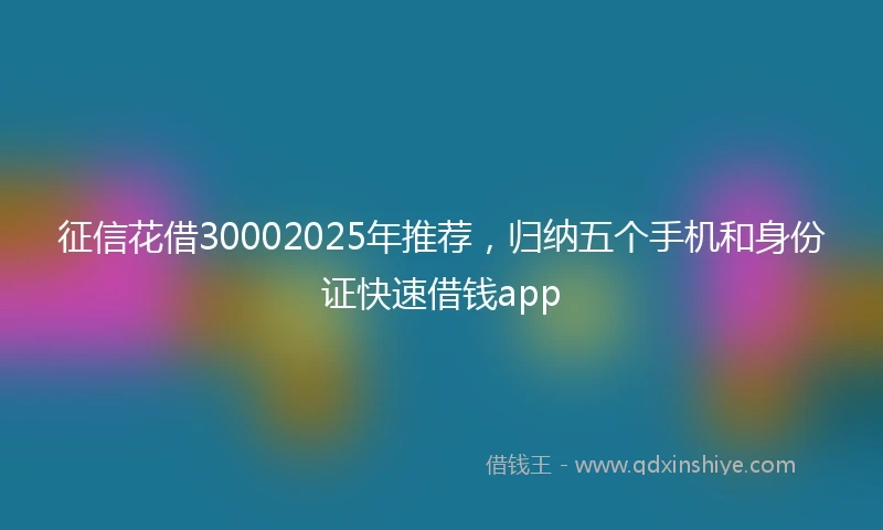 征信花借30002025年推荐，归纳五个手机和身份证快速借钱app