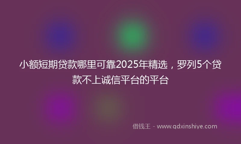小额短期贷款哪里可靠2025年精选，罗列5个贷款不上诚信平台的平台