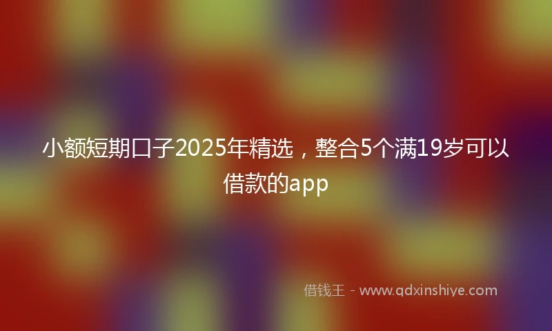 小额短期口子2025年精选，整合5个满19岁可以借款的app