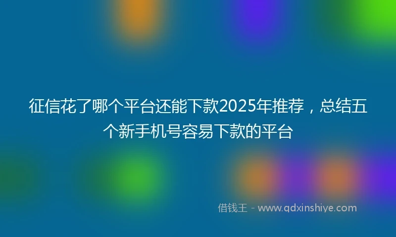 征信花了哪个平台还能下款2025年推荐,总结五个新手机号容易下款的平台