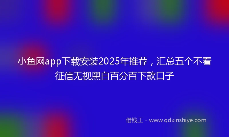 小鱼网app下载安装2025年推荐，汇总五个不看征信无视黑白百分百下款口子