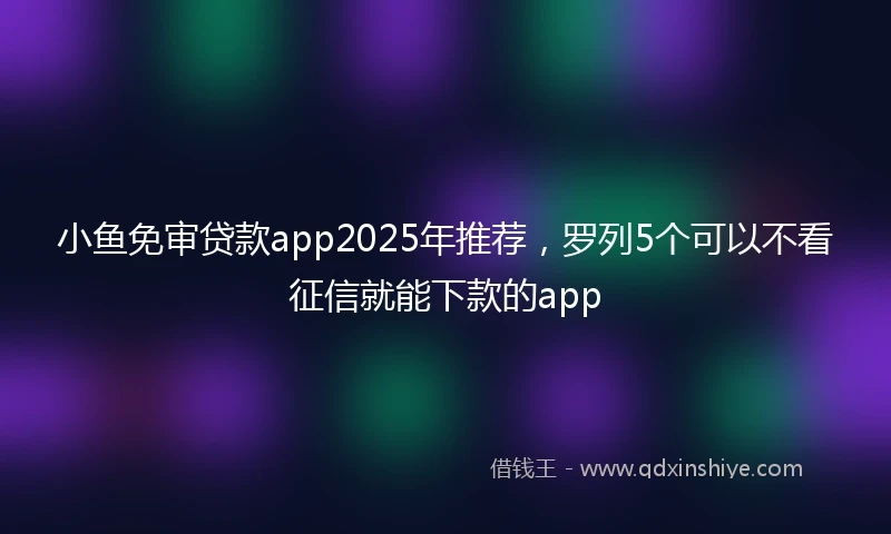 小鱼免审贷款app2025年推荐，罗列5个可以不看征信就能下款的app