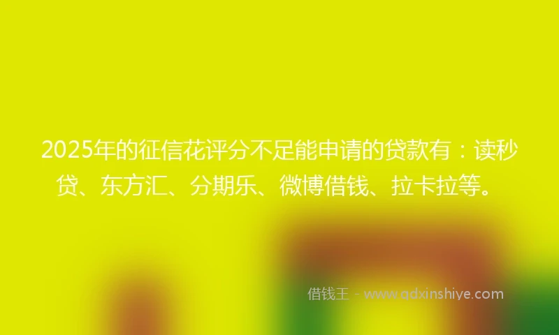 2025年的征信花评分不足能申请的贷款有：读秒贷、东方汇、分期乐、微博借钱、拉卡拉等。