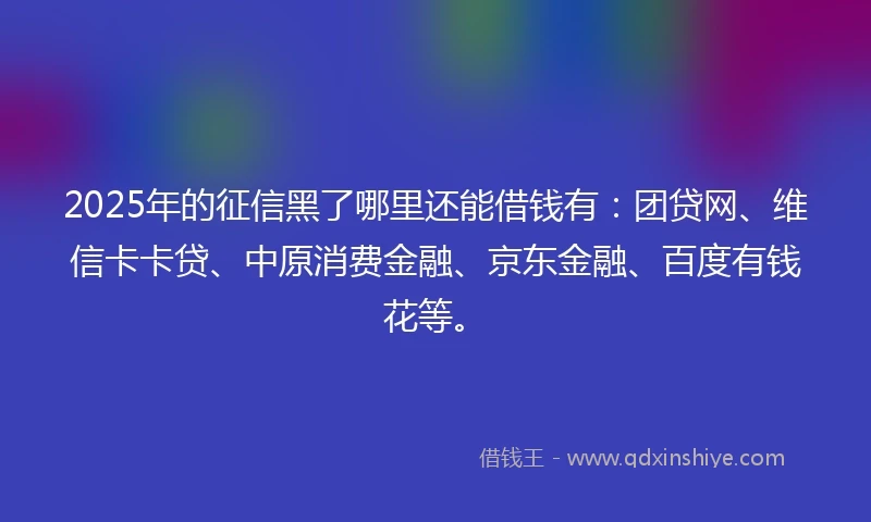 2025年的征信黑了哪里还能借钱有：团贷网、维信卡卡贷、中原消费金融、京东金融、百度有钱花等。