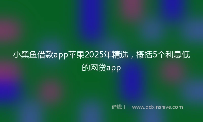 小黑鱼借款app苹果2025年精选，概括5个利息低的网贷app