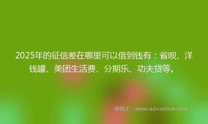 2025年的征信差在哪里可以借到钱有：省呗、洋钱罐、美团生活费、分期乐、功夫贷等。