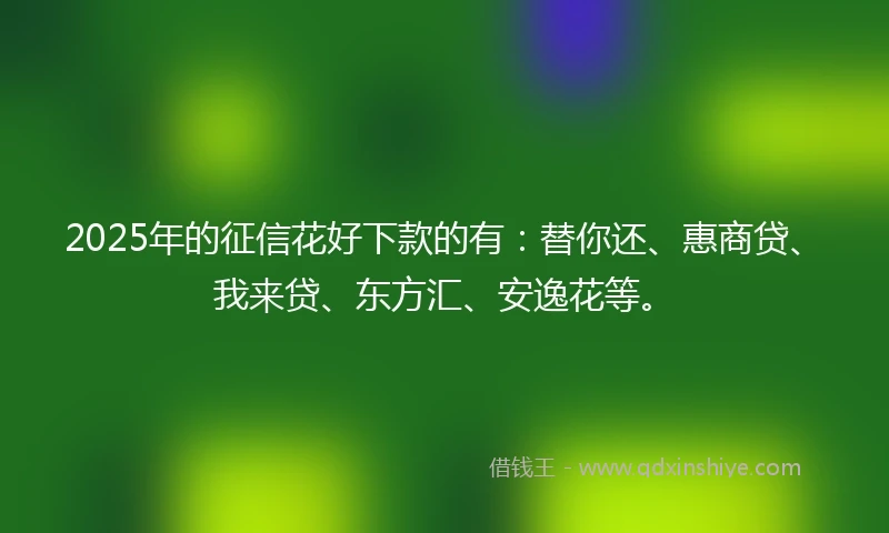 2025年的征信花好下款的有：替你还、惠商贷、我来贷、东方汇、安逸花等。