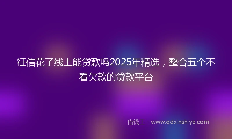 征信花了线上能贷款吗2025年精选，整合五个不看欠款的贷款平台
