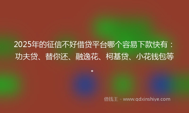 2025年的征信不好借贷平台哪个容易下款快有：功夫贷、替你还、融逸花、柯基贷、小花钱包等。