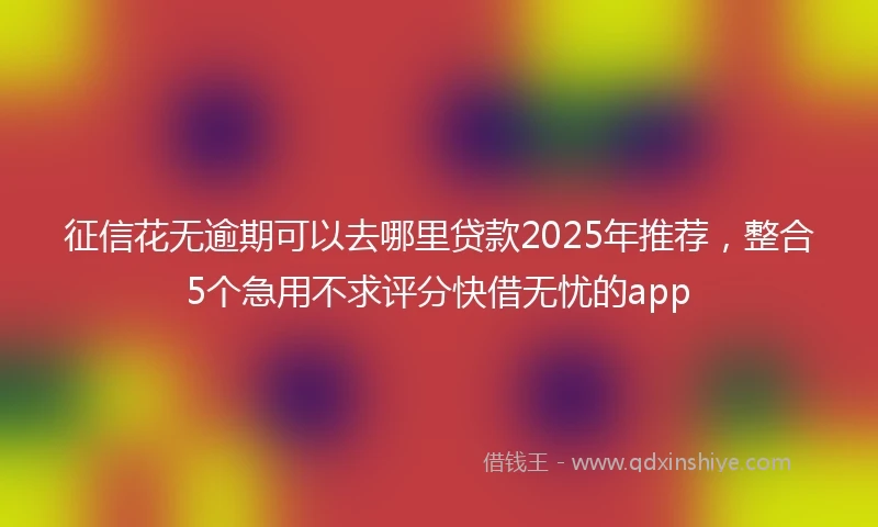 征信花无逾期可以去哪里贷款2025年推荐,整合5个急用不求评分快借无忧的app
