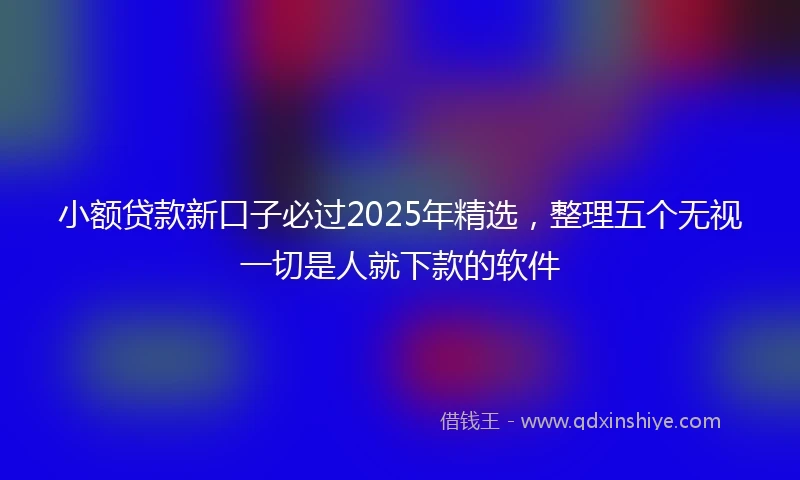 小额贷款新口子必过2025年精选，整理五个无视一切是人就下款的软件