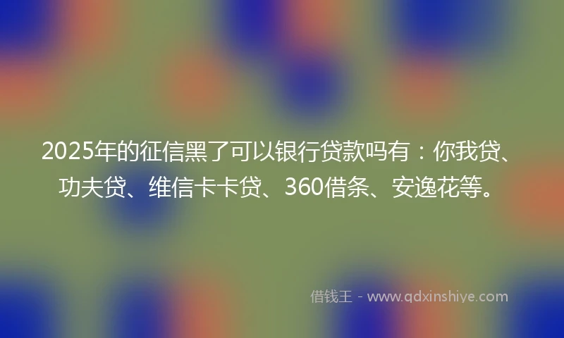 2025年的征信黑了可以银行贷款吗有：你我贷、功夫贷、维信卡卡贷、360借条、安逸花等。