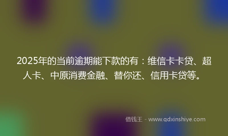 2025年的当前逾期能下款的有：维信卡卡贷、超人卡、中原消费金融、替你还、信用卡贷等。