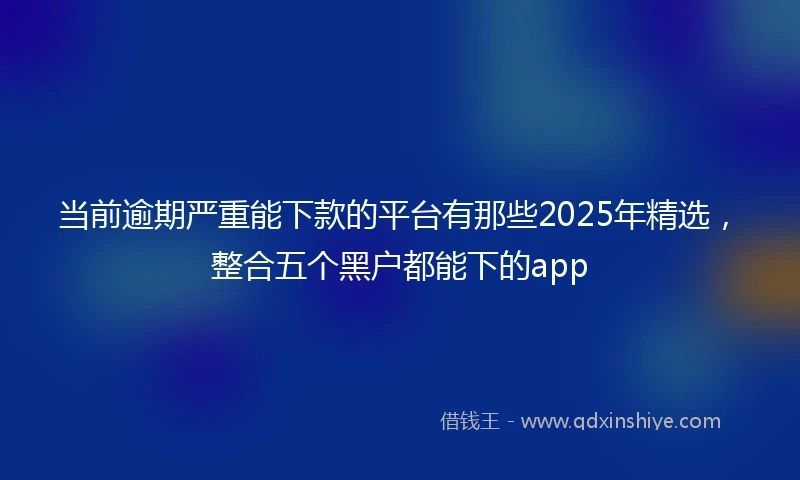 当前逾期严重能下款的平台有那些2025年精选，整合五个黑户都能下的app