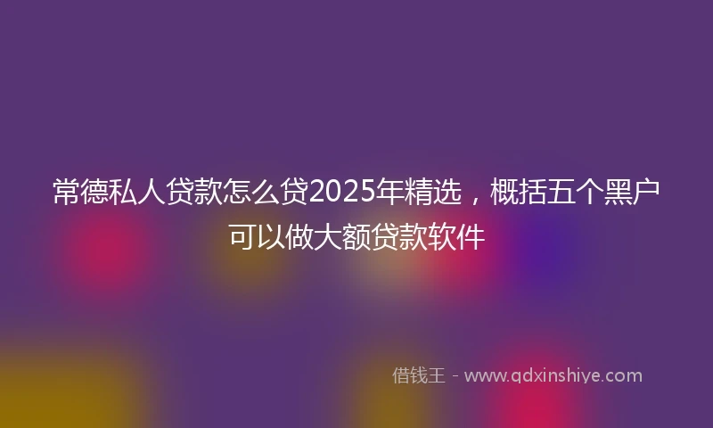 常德私人贷款怎么贷2025年精选，概括五个黑户可以做大额贷款软件