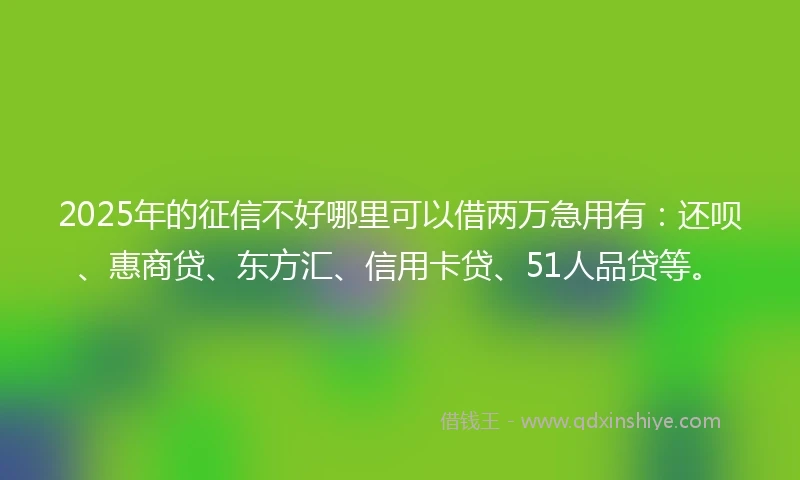 2025年的征信不好哪里可以借两万急用有：还呗、惠商贷、东方汇、信用卡贷、51人品贷等。