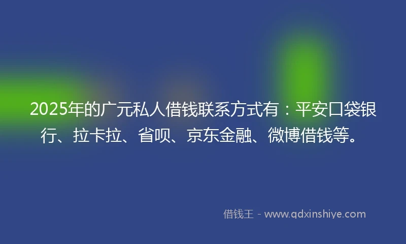2025年的广元私人借钱联系方式有：平安口袋银行、拉卡拉、省呗、京东金融、微博借钱等。