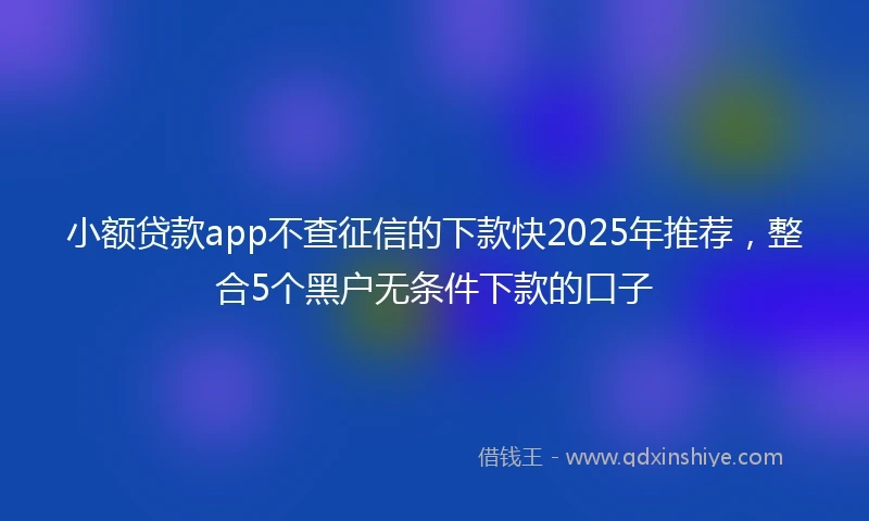 小额贷款app不查征信的下款快2025年推荐，整合5个黑户无条件下款的口子