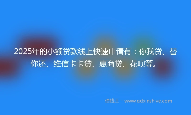 2025年的小额贷款线上快速申请有：你我贷、替你还、维信卡卡贷、惠商贷、花呗等。