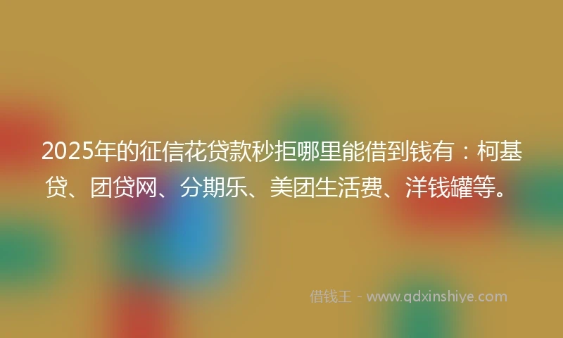 2025年的征信花贷款秒拒哪里能借到钱有：柯基贷、团贷网、分期乐、美团生活费、洋钱罐等。