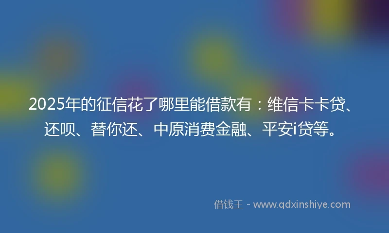 2025年的征信花了哪里能借款有：维信卡卡贷、还呗、替你还、中原消费金融、平安i贷等。