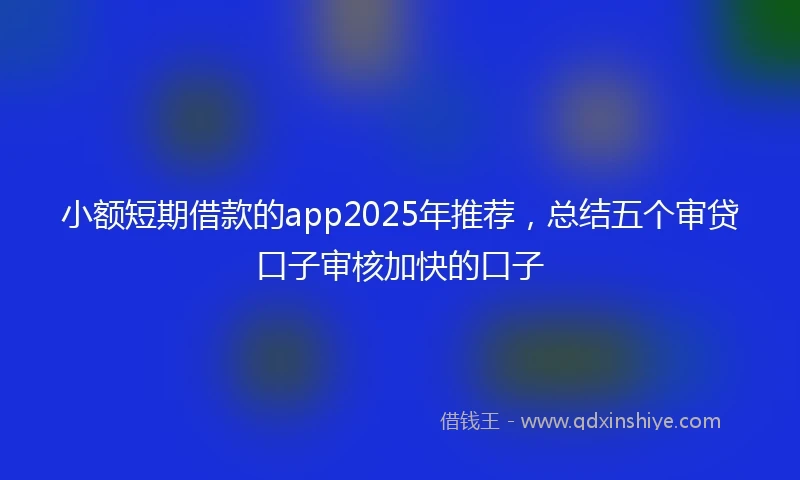 小额短期借款的app2025年推荐，总结五个审贷口子审核加快的口子