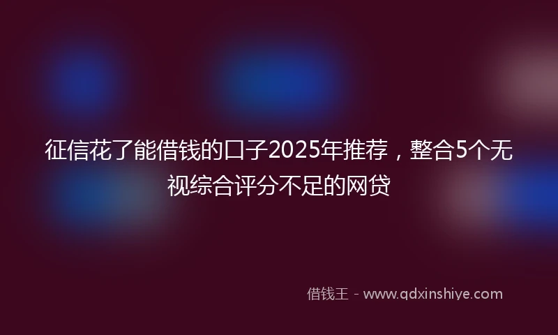 征信花了能借钱的口子2025年推荐，整合5个无视综合评分不足的网贷