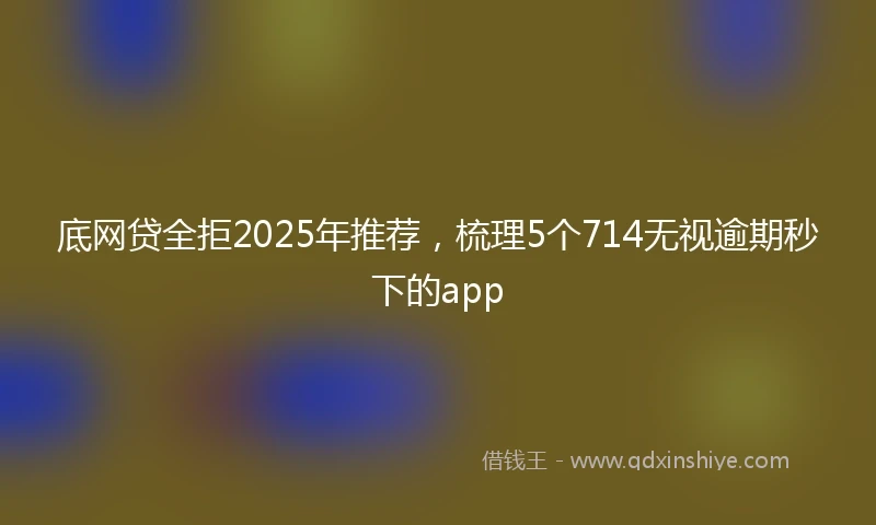 底网贷全拒2025年推荐，梳理5个714无视逾期秒下的app