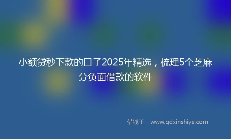 小额贷秒下款的口子2025年精选，梳理5个芝麻分负面借款的软件