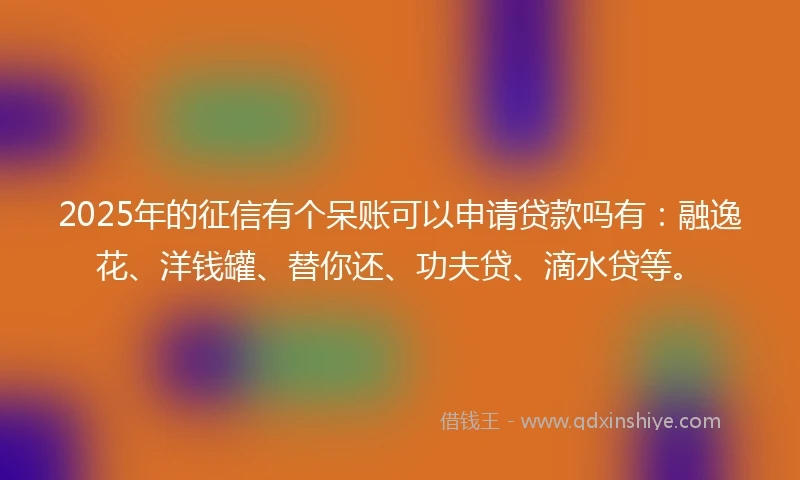2025年的征信有个呆账可以申请贷款吗有：融逸花、洋钱罐、替你还、功夫贷、滴水贷等。