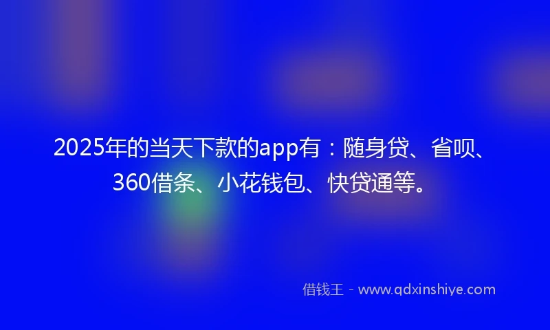 2025年的当天下款的app有：随身贷、省呗、360借条、小花钱包、快贷通等。
