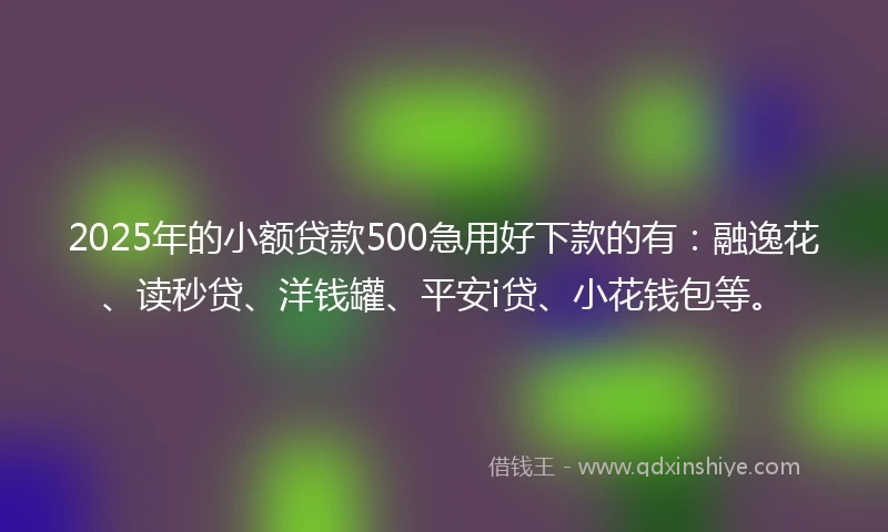 2025年的小额贷款500急用好下款的有：融逸花、读秒贷、洋钱罐、平安i贷、小花钱包等。