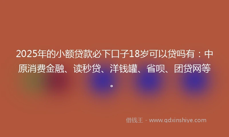 2025年的小额贷款必下口子18岁可以贷吗有:中原消费金融、读秒贷、洋钱罐、省呗、团贷网等。