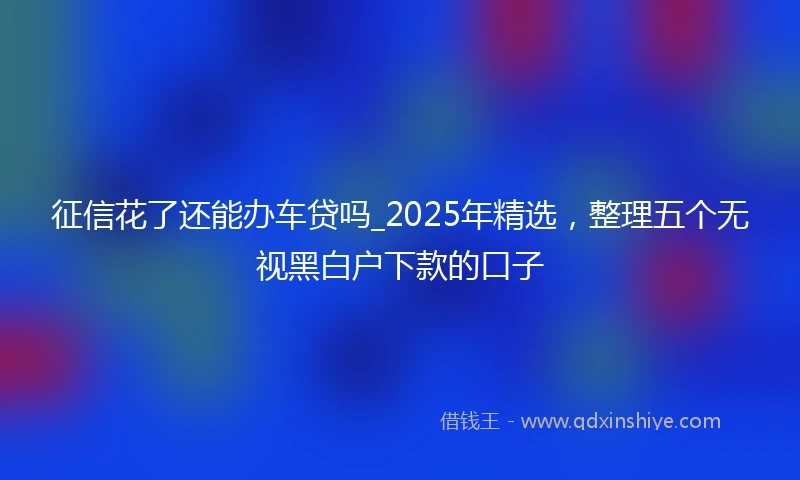 征信花了还能办车贷吗_2025年精选，整理五个无视黑白户下款的口子