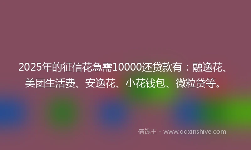 2025年的征信花急需10000还贷款有：融逸花、美团生活费、安逸花、小花钱包、微粒贷等。