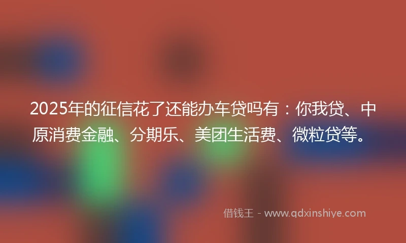2025年的征信花了还能办车贷吗有：你我贷、中原消费金融、分期乐、美团生活费、微粒贷等。