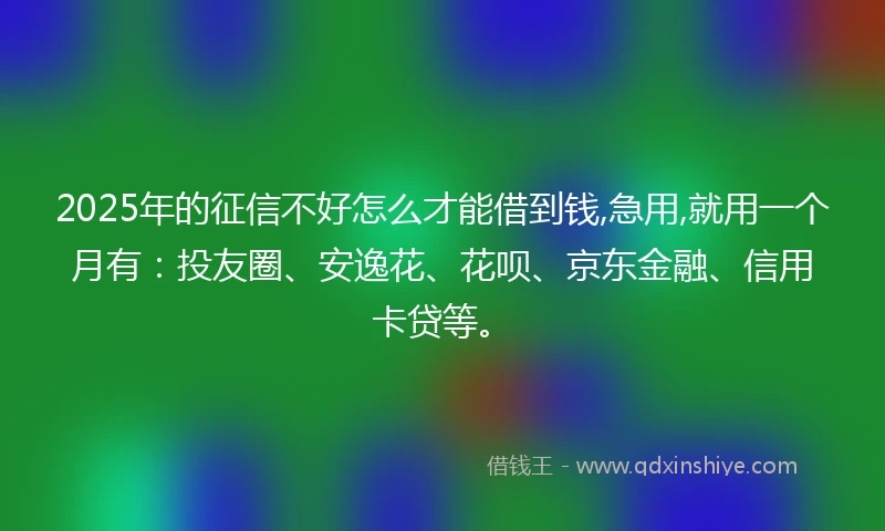 2025年的征信不好怎么才能借到钱,急用,就用一个月有：投友圈、安逸花、花呗、京东金融、信用卡贷等。