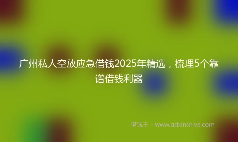 广州私人空放应急借钱2025年精选，梳理5个靠谱借钱利器