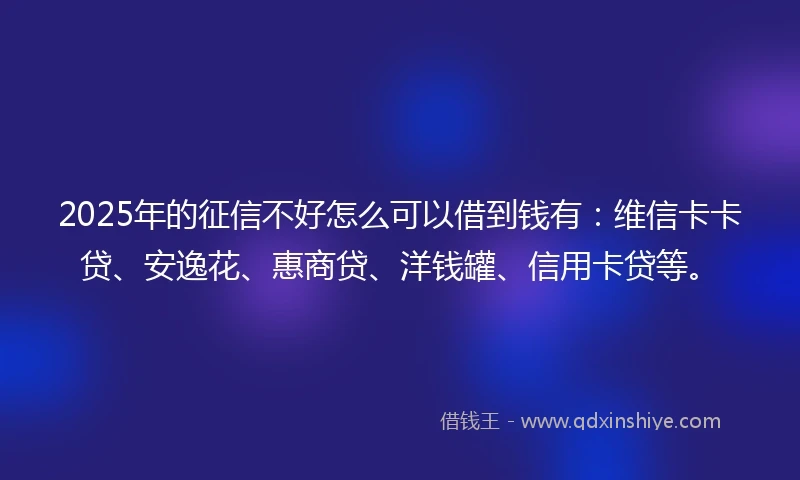 2025年的征信不好怎么可以借到钱有：维信卡卡贷、安逸花、惠商贷、洋钱罐、信用卡贷等。